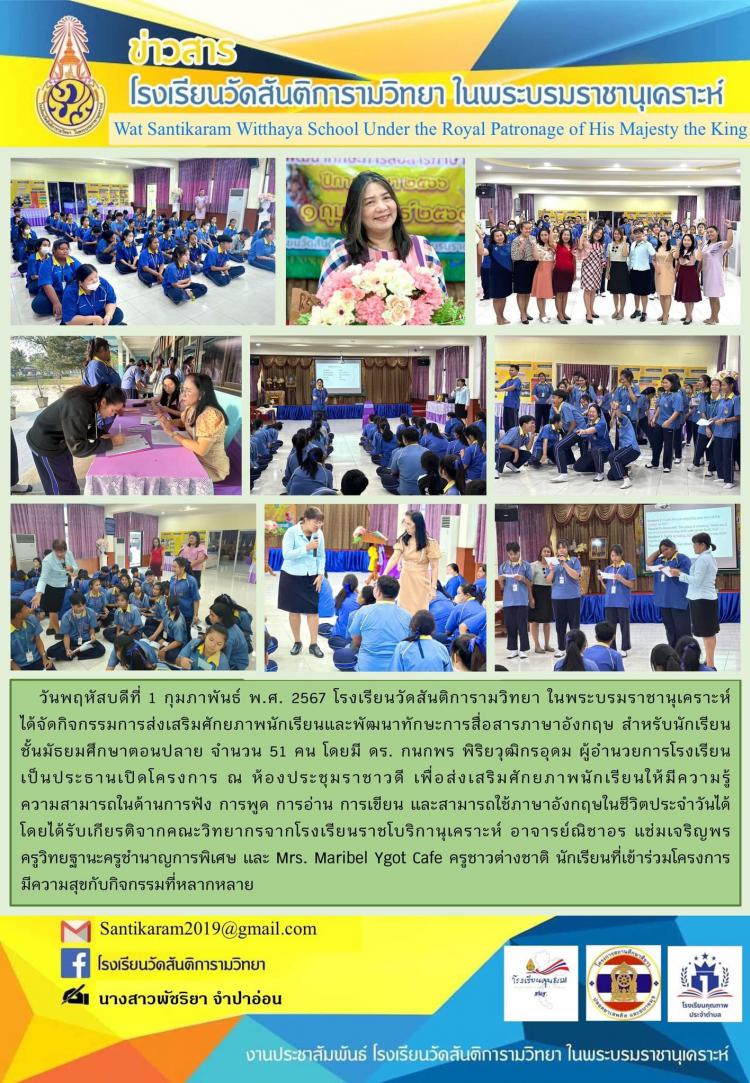 วันพฤหัสบดีที่ 1 กุมภาพันธ์ พ.ศ. 2567 โรงเรียนวัดสันติการามวิทยา ในพระบรมราชานุเคราะห์ ได้จัดกิจกรรมการส่งเสริมศักยภาพนักเรียนและพัฒนาทักษะการสื่อสารภาษาอังกฤษ สำหรับนักเรียนชั้นมัธยมศึกษาตอนปลาย จำนวน 51 คน โดยมี ดร. กนกพร พิริยวุฒิกรอุดม ผู้อำนวยการโรงเรียน เป็นประธานเปิดโครงการ ณ ห้องประชุมราชาวดี เพื่อส่งเสริมศักยภาพนักเรียนให้มีความรู้ความสามารถในด้านการฟัง การพูด การอ่าน การเขียน และสามารถใช้ภาษาอังกฤษในชีวิตประจำวันได้ โดยได้รับเกียรติจากคณะวิทยากรจากโรงเรียนราชโบริกานุเคราะห์ อาจารย์ณิชาอร แช่มเจริญ