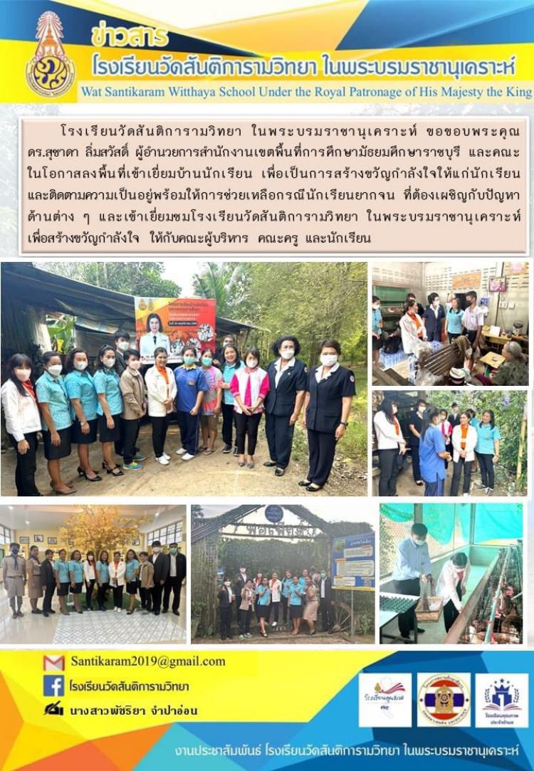 โรงเรียนวัดสันติการามวิทยา ในพระบรมราชานุเคราะห์ ขอขอบพระคุณ ดร.สุชาดา ลิ่มสวัสดิ์ ผู้อำนวยการสำนักงานเขตพื้นที่การศึกษามัธยมศึกษาราชบุรี และคณะ ในโอกาสลงพื้นที่เข้าเยี่ยมบ้านนักเรียน เพื่อเป็นการสร้างขวัญกำลังใจให้แก่นักเรียน และติดตามความเป็นอยู่พร้อมให้การช่วยเหลือกรณีนักเรียนยากจน ที่ต้องเผชิญกับปัญหาด้านต่าง ๆ และเข้าเยี่ยมชมโรงเรียนวัดสันติการามวิทยา ในพระบรมราชานุเคราะห์  เพื่อสร้างขวัญกำลังใจ ให้กับคณะผู้บริหาร คณะครู และนักเรียน