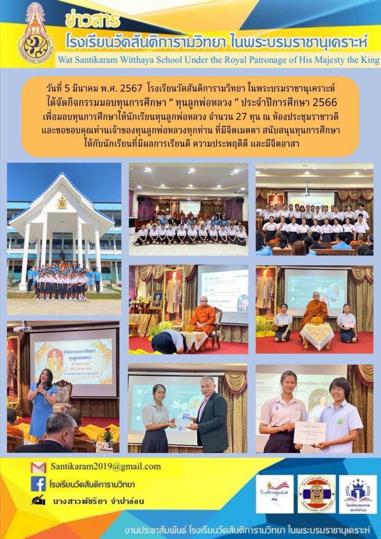 วันที่ 5 มีนาคม พ.ศ. 2567  โรงเรียนวัดสันติการามวิทยา ในพระบรมราชานุเคราะห์ ได้จัดกิจกรรมมอบทุนการศึกษา “ ทุนลูกพ่อหลวง ” ประจำปีการศึกษา 2566 เพื่อมอบทุนการศึกษาให้นักเรียนทุนลูกพ่อหลวง จํานวน 27 ทุน ณ ห้องประชุมราชาวดี และขอขอบคุณท่านเจ้าของทุนลูกพ่อหลวงทุกท่าน ที่มีจิตเมตตา สนับสนุนทุนการศึกษาให้กับนักเรียนที่มีผลการเรียนดี ความประพฤติดี และมีจิตอาสา