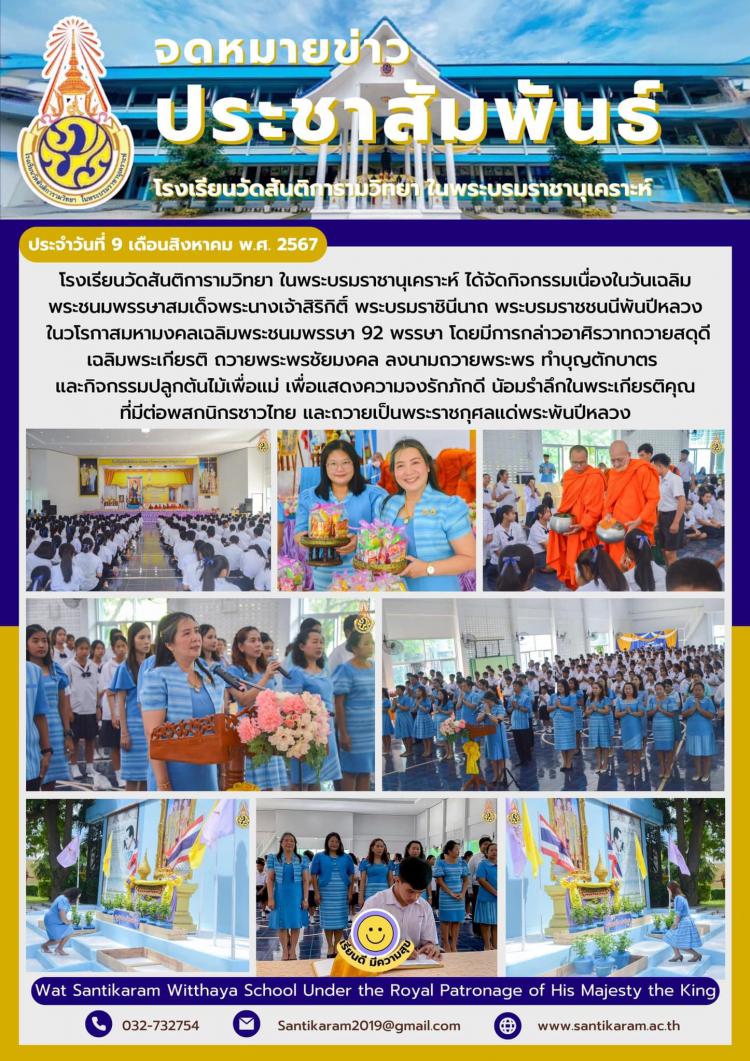โรงเรียนวัดสันติการามวิทยา ในพระบรมราชานุเคราะห์ ได้จัดกิจกรรมเนื่องในวันเฉลิมพระชนมพรรษาสมเด็จพระนางเจ้าสิริกิติ์ พระบรมราชินีนาถ พระบรมราชชนนีพันปีหลวง ในวโรกาสมหามงคลเฉลิมพระชนมพรรษา 92 พรรษา โดยมีการกล่าวอาศิรวาทถวายสดุดีเฉลิมพระเกียรติ ถวายพระพรชัยมงคล ลงนามถวายพระพร ทำบุญตักบาตร  และกิจกรรมปลูกต้นไม้เพื่อแม่ เพื่อแสดงความจงรักภักดี นัอมรําลึกในพระเกียรติคุณ ที่มีต่อพสกนิกรชาวไทย และถวายเป็นพระราชกุศลแด่พระพันปีหลวง