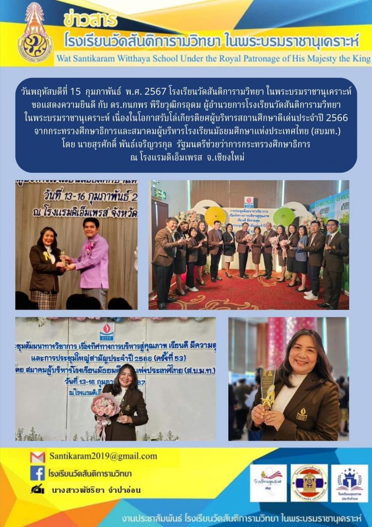 วันพฤหัสบดีที่ 15 กุมภาพันธ์ พ.ศ. 2567 โรงเรียนวัดสันติการามวิทยา ในพระบรมราชานุเคราะห์ ขอแสดงความยินดี กับ ดร. กนกพร พิริยวุฒิกรอุดม ผู้อำนวยการโรงเรียนวัดสันติการามวิทยา ในพระบรมราชานุเคราะห์ เนื่องในโอกาสรับโล่เกียรติยศผู้บริหารสถานศึกษาดีเด่นประจำปี 2566 จากกระทรวงศึกษาธิการและสมาคมผู้บริหารโรงเรียนมัธยมศึกษาแห่งประเทศไทย (สบมท.) โดย นายสุรศักดิ์ พันธ์เจริญวรกุล รัฐมนตรีช่วยว่าการกระทรวงศึกษาธิการ ณ โรงแรมดิเอ็มเพรส จ.เชียงใหม่