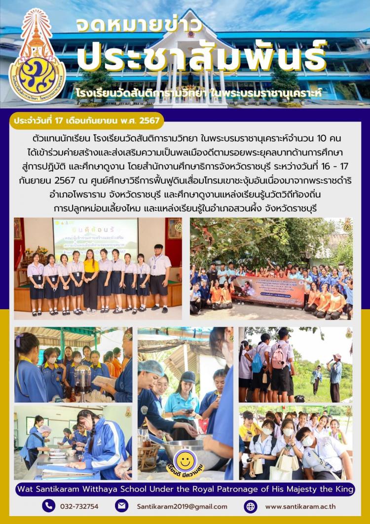 ตัวแทนนักเรียน โรงเรียนวัดสันติการามวิทยา ในพระบรมราชานุเคราะห์จำนวน 10 คน ได้เข้าร่วมค่ายสร้างและส่งเสริมความเป็นพลเมืองดีตามรอยพระยุคลบาทด้านการศึกษาสู่การปฏิบัติ และศึกษาดูงาน โดยสำนักงานศึกษาธิการจังหวัดราชบุรี ระหว่างวันที่ 16 - 17 กันยายน 2567 ณ ศูนย์ศึกษาวิธีการฟื้นฟูดินเสื่อมโทรมเขาชะงุ้มอันเนื่องมาจากพระราชดำริ อำเภอโพธาราม จังหวัดราชบุรี และศึกษาดูงานแหล่งเรียนรู้นวัตวิถีท้องถิ่น การปลูกหม่อนเลี้ยงไหม และแหล่งเรียนรู้ในอำเภอสวนผึ้ง จังหวัดราชบุรี