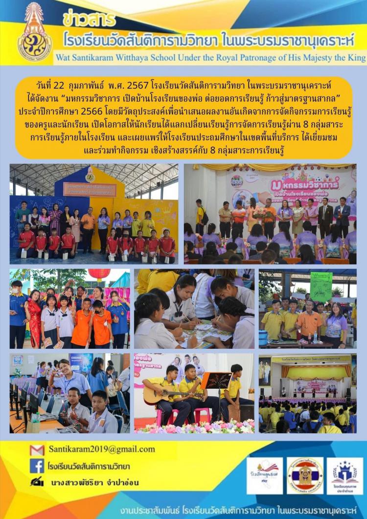 วันที่ 22  กุมภาพันธ์  พ.ศ. 2567 โรงเรียนวัดสันติการามวิทยา ในพระบรมราชานุเคราะห์ ได้จัดงาน “มหกรรมวิชาการ เปิดบ้านโรงเรียนของพ่อ ต่อยอดการเรียนรู้ ก้าวสู่มาตรฐานสากล” ประจําปีการศึกษา 2566 โดยมีวัตถุประสงค์เพื่อนําเสนอผลงานอันเกิดจากการจัดกิจกรรมการเรียนรู้ของครูและนักเรียน เปิดโอกาสให้นักเรียนได้แลกเปลี่ยนเรียนรู้การจัดการเรียนรู้ผ่าน 8 กลุ่มสาระ การเรียนรู้ภายในโรงเรียน และเผยแพร่ให้โรงเรียนประถมศึกษาในเขตพื้นที่บริการ ได้เยี่ยมชมและร่วมทํากิจกรรม เชิงสร้างสรรค์กับ 8 กลุ่มสาระการเรียนรู้ 