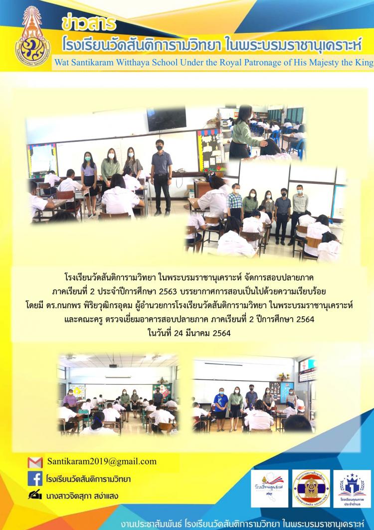 โรงเรียนวัดสันติการามวิทยา ในพระบรมราชานุเคราะห์ จัดการสอบปลายภาค  ภาคเรียนที่ 2 ประจำปีการศึกษา 2563 บรรยากาศการสอบเป็นไปด้วยความเรียบร้อย โดยมี ดร.กนกพร พิริยวุฒิกรอุดม ผู้อำนวยการโรงเรียนวัดสันติการามวิทยา ในพระบรมราชานุเคราะห์ และคณะครู ตรวจเยี่ยมอาคารสอบปลายภาค ภาคเรียนที่ 2 ปีการศึกษา 2564 ในวันที่ 24 มีนาคม 2564