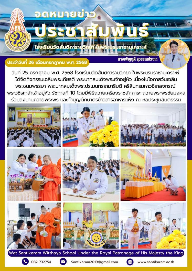 วันที่ 25 กรกฎาคม พ.ศ. 2568 โรงเรียนวัดสันติการามวิทยา ในพระบรมราชานุเคราะห์ ได้จัดกิจกรรมเฉลิมพระเกียรติ พระบาทสมเด็จพระเจ้าอยู่หัว​ เนื่องในโอกาสวันเฉลิมพระชนมพรรษา พระบาทสมเด็จพระปรเมนทรรามาธิบดี ศรีสินทรมหาวชิราลงกรณ์ พระวชิรเกล้าเจ้าอยู่หัว รัชกาลที่ 10 โดยมีพิธีถวายเครื่องราชสักการะ ถวายพระพรชัยมงคล ร่วมลงนามถวายพระพร​ และทำบุญตักบาตรข้าวสารอาหารแห้ง ณ หอประชุมสันติธรรม