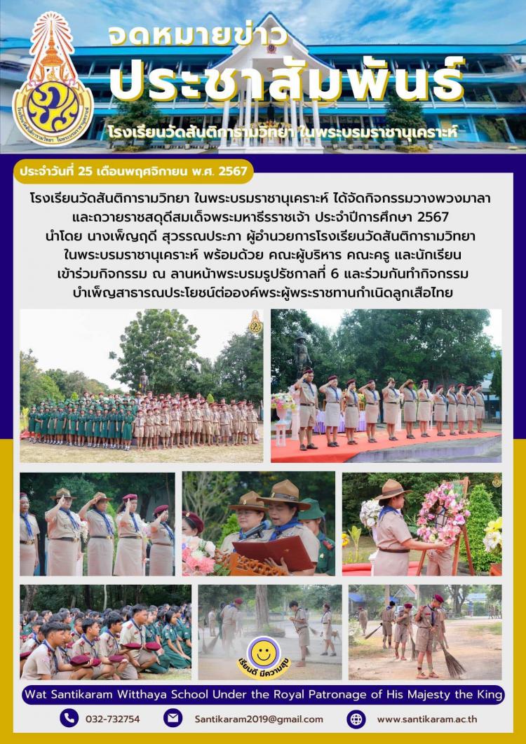 โรงเรียนวัดสันติการามวิทยา ในพระบรมราชานุเคราะห์ ได้จัดกิจกรรมวางพวงมาลา และถวายราชสดุดีสมเด็จพระมหาธีรราชเจ้า ประจำปีการศึกษา 2567 นำโดย นางเพ็ญฤดี สุวรรณประภา ผู้อำนวยการโรงเรียนวัดสันติการามวิทยา ในพระบรมราชานุเคราะห์ พร้อมด้วย คณะผู้บริหาร คณะครู และนักเรียน เข้าร่วมกิจกรรม ณ ลานหน้าพระบรมรูปรัชกาลที่ 6 และร่วมกันทำกิจกรรมบำเพ็ญสาธารณประโยชน์ต่อองค์พระผู้พระราชทานกำเนิดลูกเสือไทย