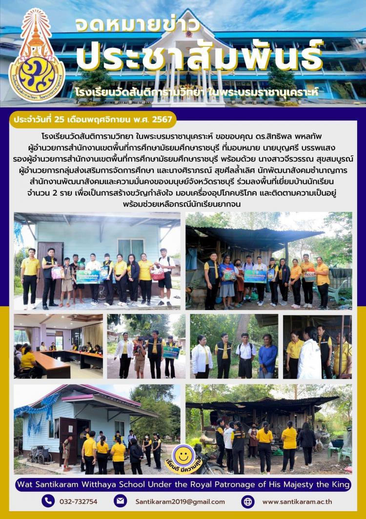 โรงเรียนวัดสันติการามวิทยา ในพระบรมราชานุเคราะห์ ขอขอบคุณ ดร.สิทธิพล พหลทัพ ผู้อำนวยการสำนักงานเขตพื้นที่การศึกษามัธยมศึกษาราชบุรี ที่มอบหมาย นายบุญศรี บรรพแสง รองผู้อำนวยการสำนักงานเขตพื้นที่การศึกษามัธยมศึกษาราชบุรี พร้อมด้วย นางสาวจีรวรรณ สุขสมบูรณ์   ผู้อำนวยการกลุ่มส่งเสริมการจัดการศึกษา และนางศิราภรณ์ สุขศีลล้ำเลิศ นักพัฒนาสังคมชำนาญการ สำนักงานพัฒนาสังคมและความมั่นคงของมนุษย์จังหวัดราชบุรี ร่วมลงพื้นที่เยี่ยมบ้านนักเรียน จำนวน 2 ราย เพื่อเป็นการสร้างขวัญกำลังใจ มอบเครื่องอุปโภคบริโภค และติดตามความเป็