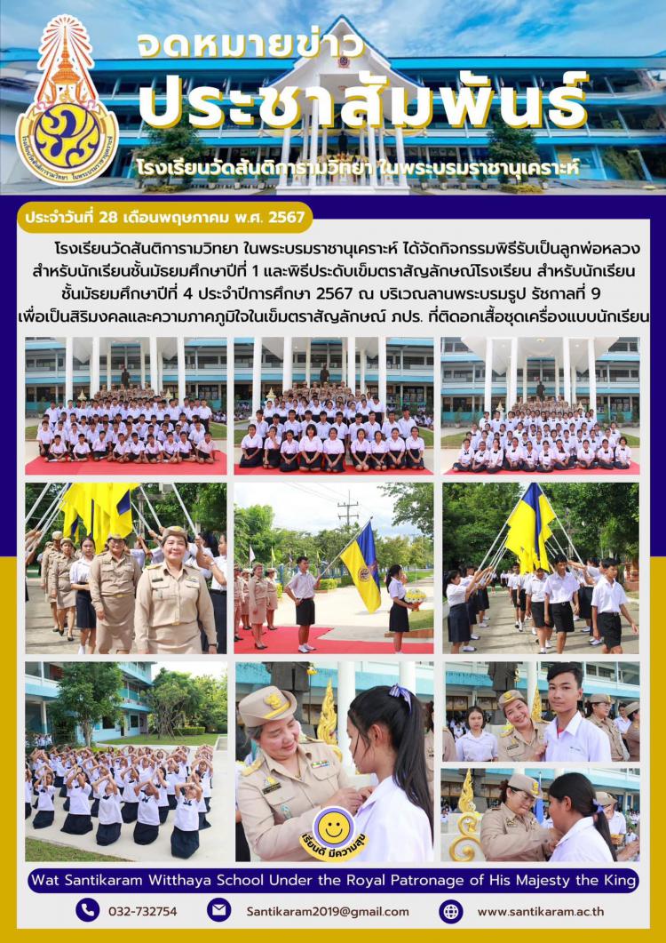 โรงเรียนวัดสันติการามวิทยา ในพระบรมราชานุเคราะห์ ได้จัดกิจกรรมพิธีรับเป็นลูกพ่อหลวง สำหรับนักเรียนชั้นมัธยมศึกษาปีที่ 1 และพิธีประดับเข็มตราสัญลักษณ์โรงเรียน สำหรับนักเรียนชั้นมัธยมศึกษาปีที่ 4 ประจำปีการศึกษา 2567 ณ บริเวณลานพระบรมรูป รัชกาลที่ 9 เพื่อเป็นสิริมงคลและความภาคภูมิใจในเข็มตราสัญลักษณ์ ภปร. ที่ติดอกเสื้อชุดเครื่องแบบนักเรียน