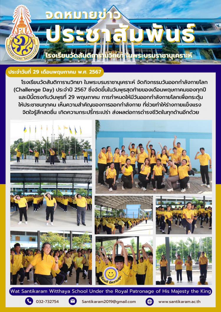 โรงเรียนวัดสันติการามวิทยา ในพระบรมราชานุเคราะห์ จัดกิจกรรมวันออกกำลังกายโลก (Challenge Day) ประจำปี 2567 ซึ่งจัดขึ้นในวันพุธสุดท้ายของเดือนพฤษภาคมของทุกปี และปีนี้ตรงกับวันพุธที่ 29 พฤษภาคม การกำหนดให้มีวันออกกำลังกายโลกเพื่อกระตุ้นให้ประชาชนทุกคน เห็นความสำคัญของการออกกำลังกาย ที่ช่วยทำให้ร่างกายแข็งแรง จิตใจรู้สึกสดชื่น เกิดความกระปรี้กระเปร่า ส่งผลต่อการดำรงชีวิตในทุกด้านอีกด้วย