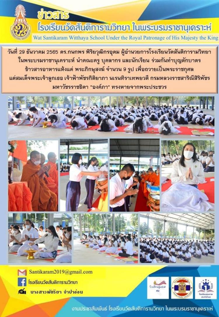 วันที่ 29 ธันวาคม 2565 ดร.กนกพร พิริยวุฒิกรอุดม ผู้อำนวยการโรงเรียนวัดสันติการามวิทยา ในพระบรมราชานุเคราะห์ นำคณะครู บุคลากร และนักเรียน ร่วมกันทำบุญตักบาตรข้าวสารอาหารแห้งแด่ พระภิกษุสงฆ์ จำนวน 9 รูป เพื่อถวายเป็นพระราชกุศล แด่สมเด็จพระเจ้าลูกเธอ เจ้าฟ้าพัชรกิติยาภา นเรนทิราเทพยวดี กรมหลวงราชสาริณีสิริพัชร มหาวัชรราชธิดา 